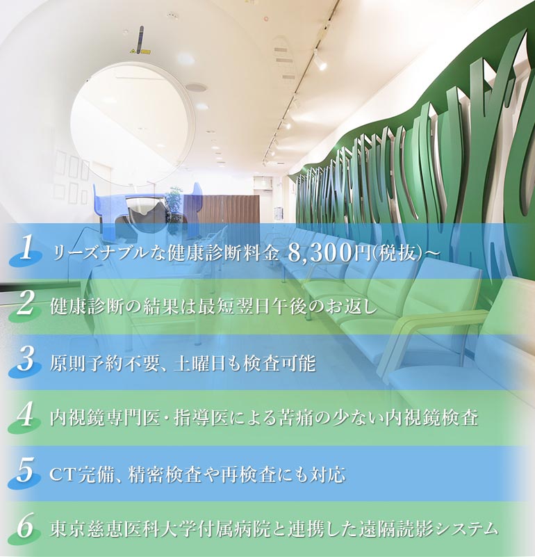 リーズナブルな健康診断料金 8,300円(税込)～健康診断の結果は最短翌日午後のお返し 原則予約不要、土曜日も検査可能 内視鏡専門医・指導医による苦痛の少ない内視鏡検査 CT完備、精密検査や再検査にも対応 東京慈恵医科大学付属病院と連携した遠隔読影システム