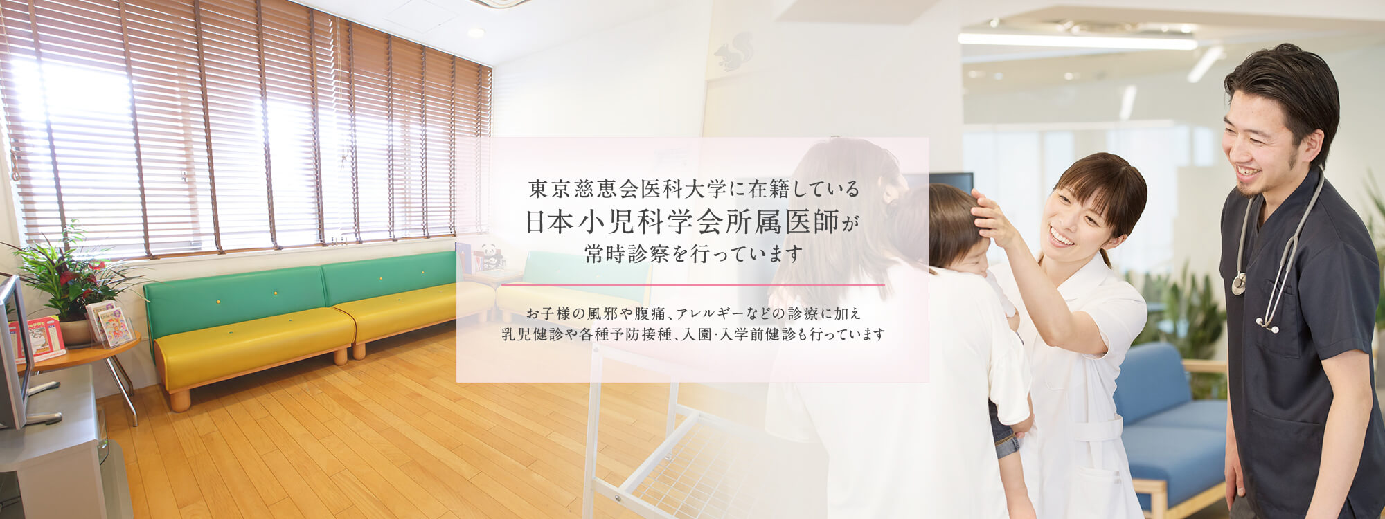 東京慈恵会医科大学に在籍している日本小児科学会所属医師が常時診察を行っています。お子様の風邪や腹痛、アレルギーなどの診療に加え乳児健診や各種予防接種、入園・入学前健診も行っています。